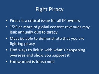 Fight Piracy
• Piracy is a critical issue for all IP owners
• 15% or more of global content revenues may
leak annually due to piracy
• Must be able to demonstrate that you are
fighting piracy
• Find ways to link in with what’s happening
overseas and show you support it
• Forewarned is forearmed
 
