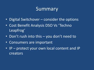 Summary
• Digital Switchover – consider the options
• Cost Benefit Analysis DSO Vs ‘Techno
Leapfrog’
• Don’t rush into this – you don’t need to
• Consumers are important
• IP – protect your own local content and IP
creators
 
