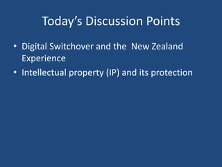 Today’s Discussion Points
• Digital Switchover and the New Zealand
Experience
• Intellectual property (IP) and its protection
 