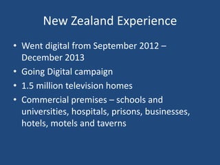 New Zealand Experience
• Went digital from September 2012 –
December 2013
• Going Digital campaign
• 1.5 million television homes
• Commercial premises – schools and
universities, hospitals, prisons, businesses,
hotels, motels and taverns
 