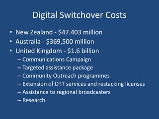 Digital Switchover Costs
• New Zealand - $47.403 million
• Australia - $369,500 million
• United Kingdom - $1.6 billion
– Communications Campaign
– Targeted assistance package
– Community Outreach programmes
– Extension of DTT services and restacking licenses
– Assistance to regional broadcasters
– Research
 