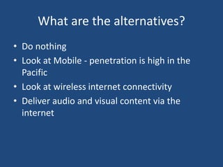 What are the alternatives?
• Do nothing
• Look at Mobile - penetration is high in the
Pacific
• Look at wireless internet connectivity
• Deliver audio and visual content via the
internet
 