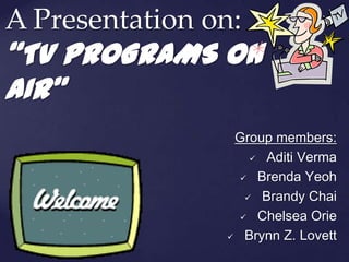 A Presentation on:
“TV PROGRAMS ON
AIR”
                 Group members:
                     Aditi Verma

                   Brenda Yeoh

                    Brandy Chai

                   Chelsea Orie

                 Brynn Z. Lovett
 