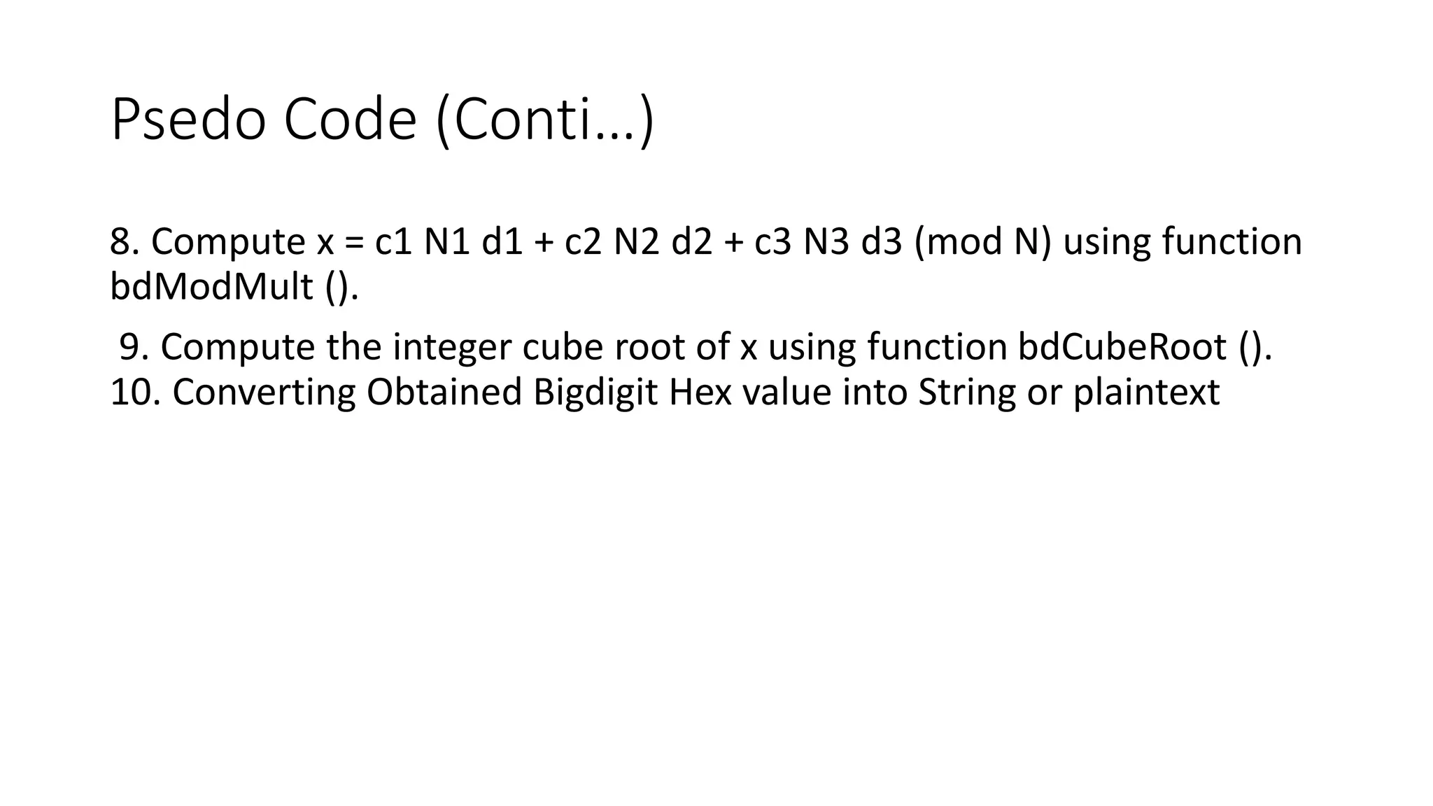 Psedo Code (Conti…)
8. Compute x = c1 N1 d1 + c2 N2 d2 + c3 N3 d3 (mod N) using function
bdModMult ().
9. Compute the integer cube root of x using function bdCubeRoot ().
10. Converting Obtained Bigdigit Hex value into String or plaintext
 