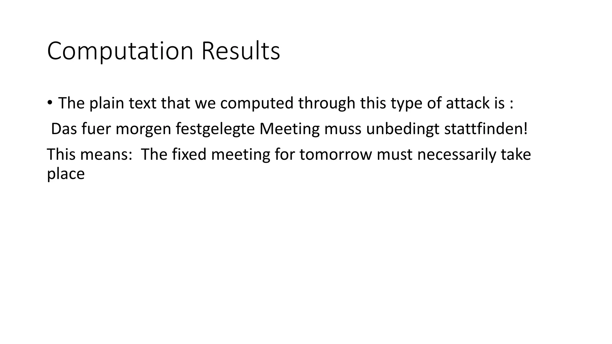 Computation Results
• The plain text that we computed through this type of attack is :
Das fuer morgen festgelegte Meeting muss unbedingt stattfinden!
This means: The fixed meeting for tomorrow must necessarily take
place
 