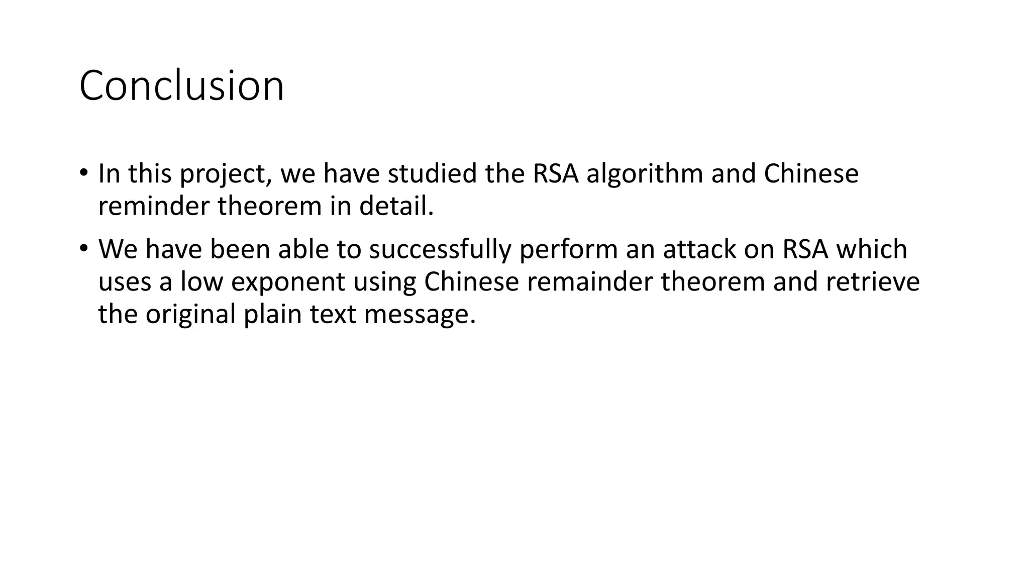 Conclusion
• In this project, we have studied the RSA algorithm and Chinese
reminder theorem in detail.
• We have been able to successfully perform an attack on RSA which
uses a low exponent using Chinese remainder theorem and retrieve
the original plain text message.
 