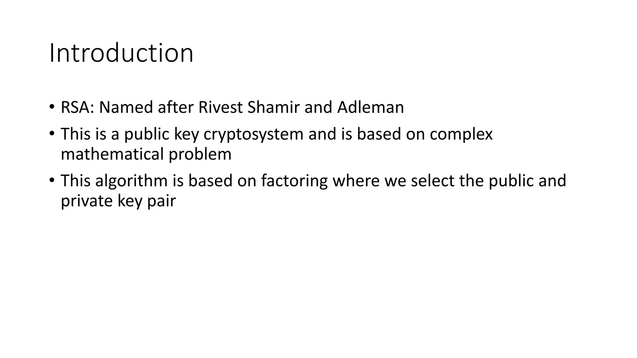 Introduction
• RSA: Named after Rivest Shamir and Adleman
• This is a public key cryptosystem and is based on complex
mathematical problem
• This algorithm is based on factoring where we select the public and
private key pair
 