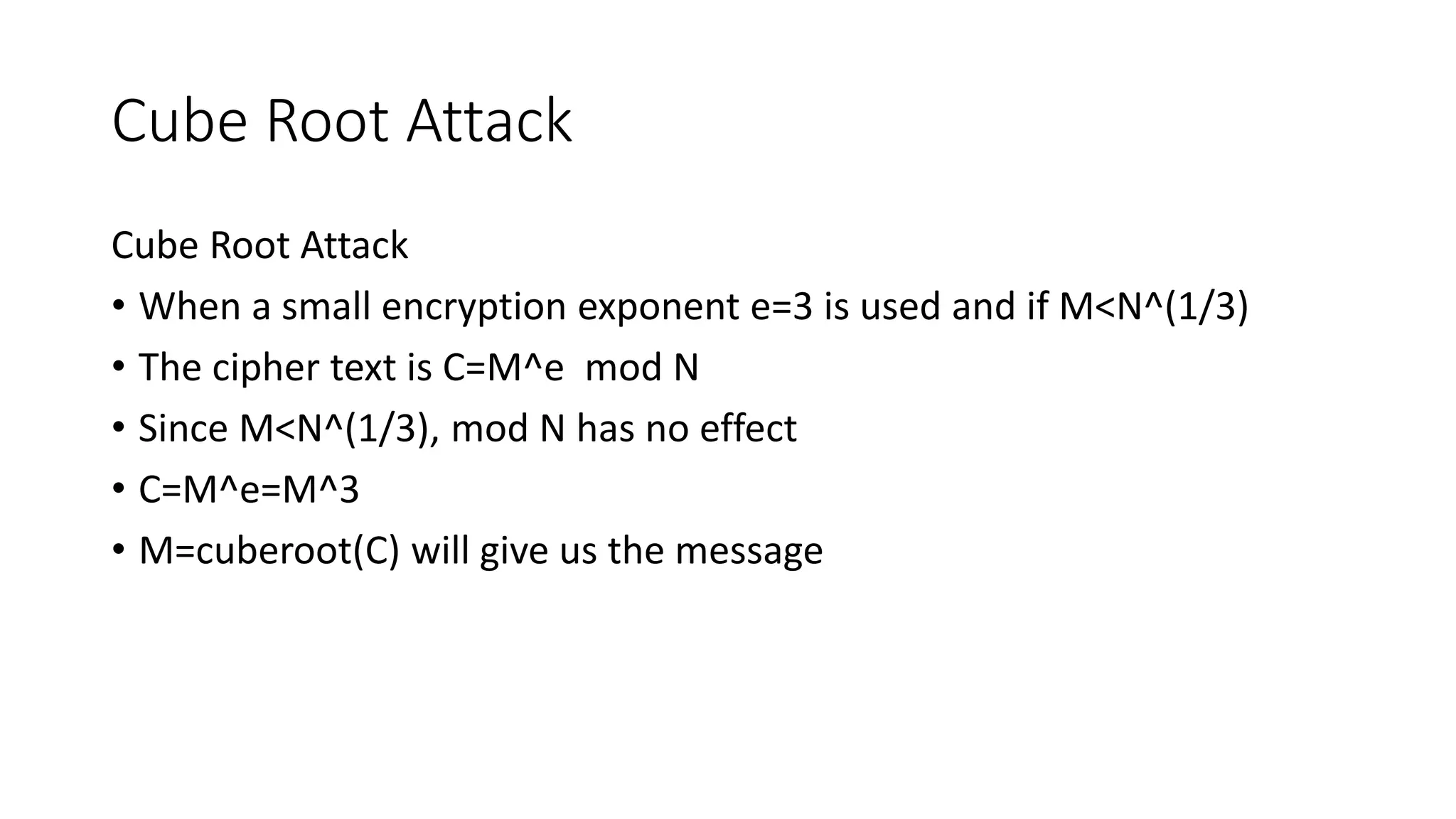 Cube Root Attack
Cube Root Attack
• When a small encryption exponent e=3 is used and if M<N^(1/3)
• The cipher text is C=M^e mod N
• Since M<N^(1/3), mod N has no effect
• C=M^e=M^3
• M=cuberoot(C) will give us the message
 