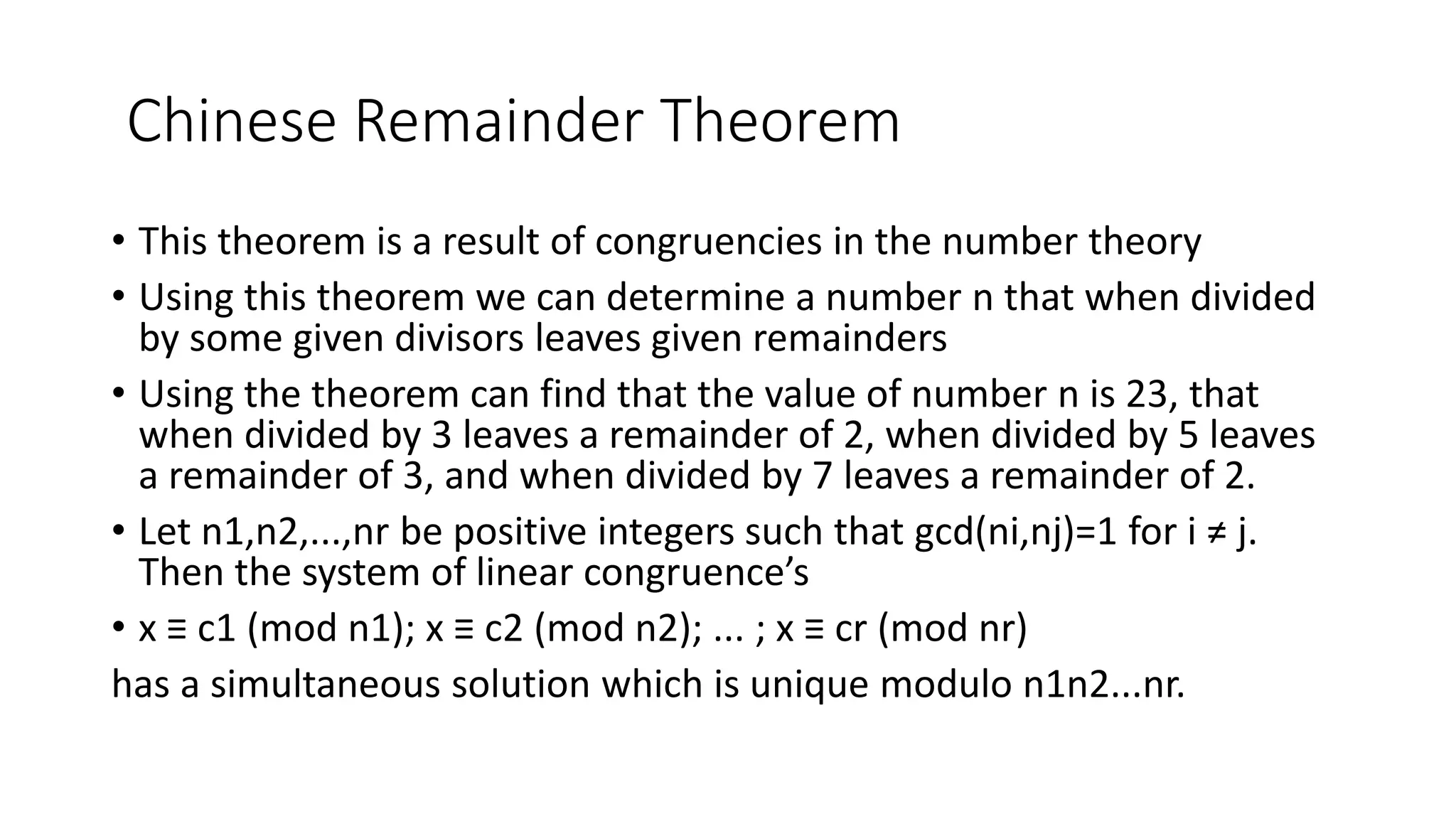 Chinese Remainder Theorem
• This theorem is a result of congruencies in the number theory
• Using this theorem we can determine a number n that when divided
by some given divisors leaves given remainders
• Using the theorem can find that the value of number n is 23, that
when divided by 3 leaves a remainder of 2, when divided by 5 leaves
a remainder of 3, and when divided by 7 leaves a remainder of 2.
• Let n1,n2,...,nr be positive integers such that gcd(ni,nj)=1 for i ≠ j.
Then the system of linear congruence’s
• x ≡ c1 (mod n1); x ≡ c2 (mod n2); ... ; x ≡ cr (mod nr)
has a simultaneous solution which is unique modulo n1n2...nr.
 