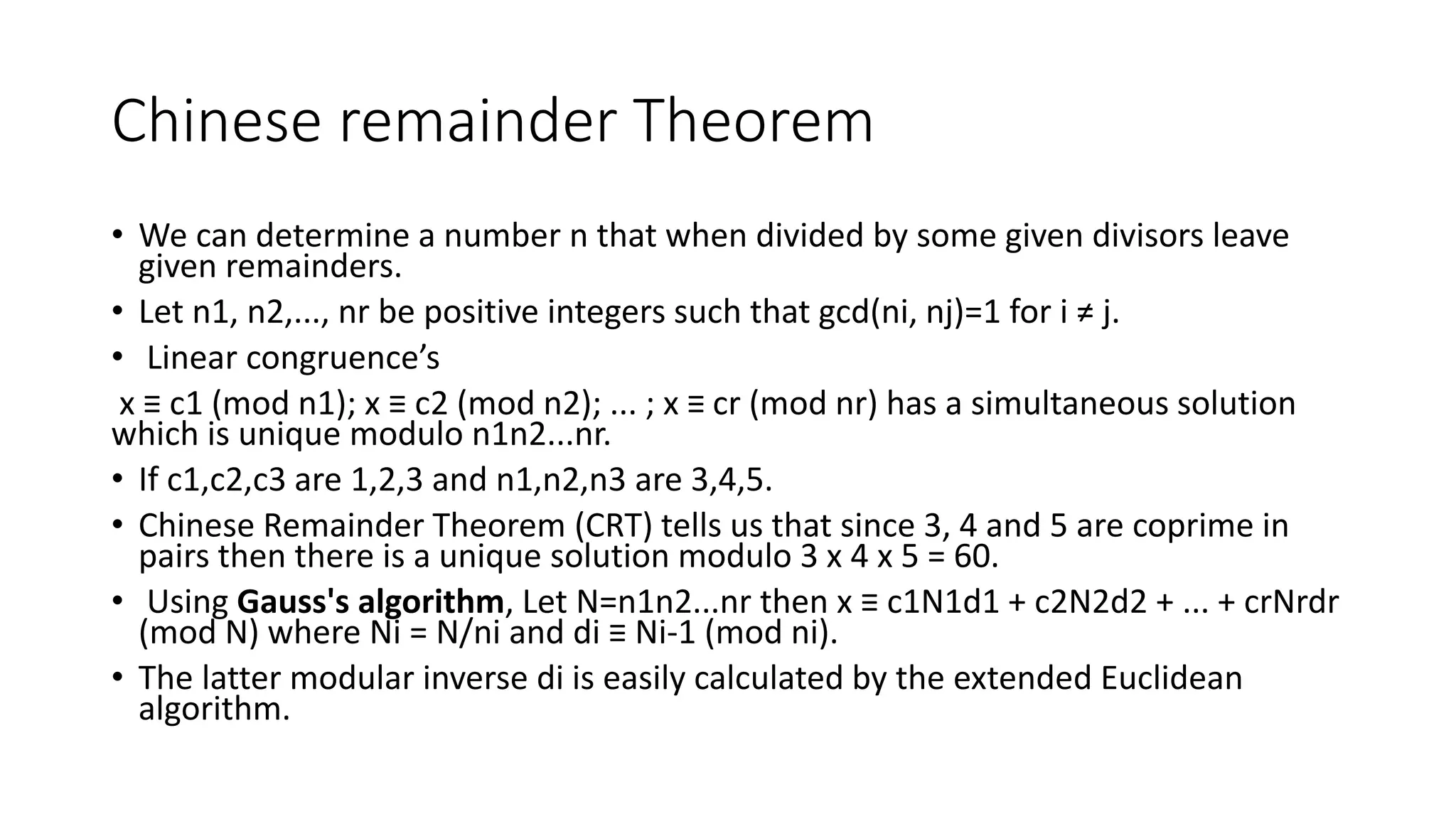 Chinese remainder Theorem
• We can determine a number n that when divided by some given divisors leave
given remainders.
• Let n1, n2,..., nr be positive integers such that gcd(ni, nj)=1 for i ≠ j.
• Linear congruence’s
x ≡ c1 (mod n1); x ≡ c2 (mod n2); ... ; x ≡ cr (mod nr) has a simultaneous solution
which is unique modulo n1n2...nr.
• If c1,c2,c3 are 1,2,3 and n1,n2,n3 are 3,4,5.
• Chinese Remainder Theorem (CRT) tells us that since 3, 4 and 5 are coprime in
pairs then there is a unique solution modulo 3 x 4 x 5 = 60.
• Using Gauss's algorithm, Let N=n1n2...nr then x ≡ c1N1d1 + c2N2d2 + ... + crNrdr
(mod N) where Ni = N/ni and di ≡ Ni-1 (mod ni).
• The latter modular inverse di is easily calculated by the extended Euclidean
algorithm.
 