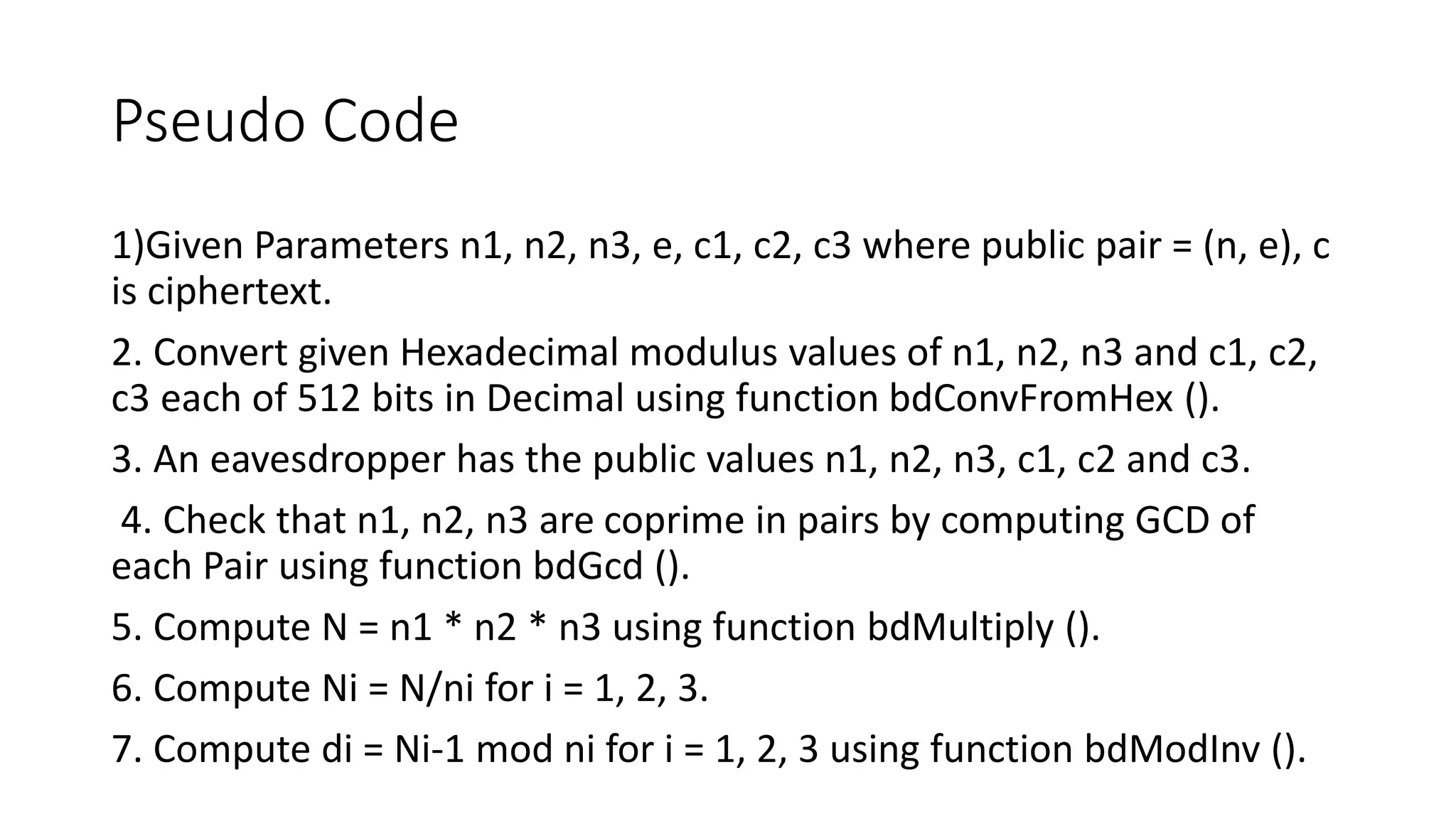 Pseudo Code
1)Given Parameters n1, n2, n3, e, c1, c2, c3 where public pair = (n, e), c
is ciphertext.
2. Convert given Hexadecimal modulus values of n1, n2, n3 and c1, c2,
c3 each of 512 bits in Decimal using function bdConvFromHex ().
3. An eavesdropper has the public values n1, n2, n3, c1, c2 and c3.
4. Check that n1, n2, n3 are coprime in pairs by computing GCD of
each Pair using function bdGcd ().
5. Compute N = n1 * n2 * n3 using function bdMultiply ().
6. Compute Ni = N/ni for i = 1, 2, 3.
7. Compute di = Ni-1 mod ni for i = 1, 2, 3 using function bdModInv ().
 