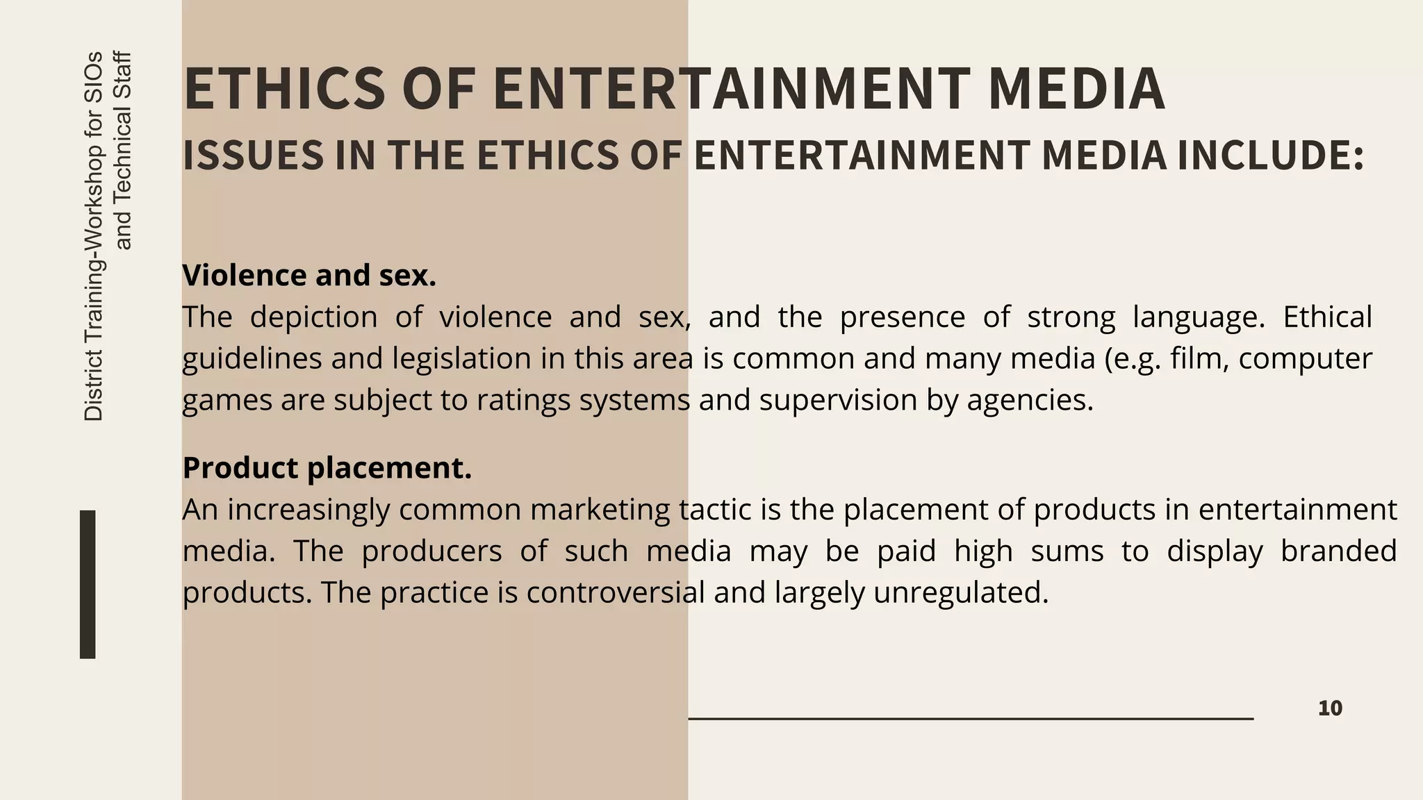 ETHICS OF ENTERTAINMENT MEDIA
ISSUES IN THE ETHICS OF ENTERTAINMENT MEDIA INCLUDE:
10
District
Training-Workshop
for
SIOs
and
Technical
Staff
Violence and sex.
The depiction of violence and sex, and the presence of strong language. Ethical
guidelines and legislation in this area is common and many media (e.g. film, computer
games are subject to ratings systems and supervision by agencies.
Product placement.
An increasingly common marketing tactic is the placement of products in entertainment
media. The producers of such media may be paid high sums to display branded
products. The practice is controversial and largely unregulated.
 