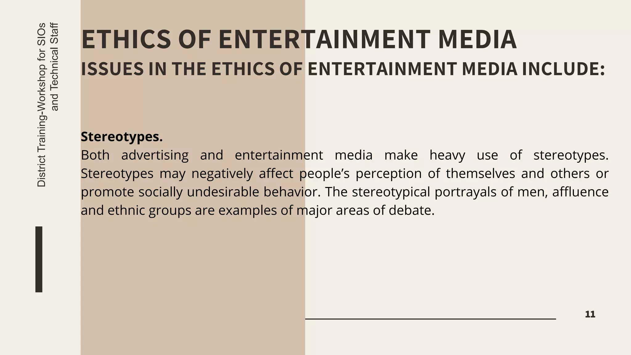ETHICS OF ENTERTAINMENT MEDIA
ISSUES IN THE ETHICS OF ENTERTAINMENT MEDIA INCLUDE:
11
District
Training-Workshop
for
SIOs
and
Technical
Staff
Stereotypes.
Both advertising and entertainment media make heavy use of stereotypes.
Stereotypes may negatively affect people’s perception of themselves and others or
promote socially undesirable behavior. The stereotypical portrayals of men, affluence
and ethnic groups are examples of major areas of debate.
 