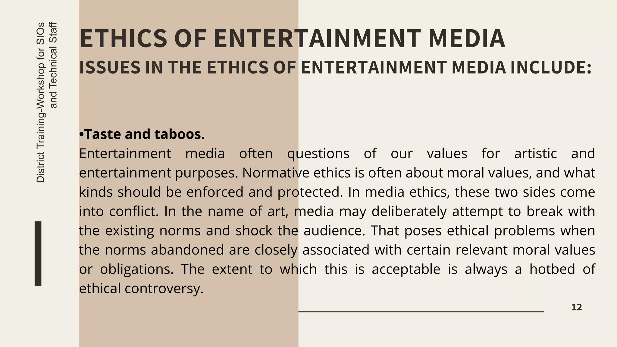 ETHICS OF ENTERTAINMENT MEDIA
ISSUES IN THE ETHICS OF ENTERTAINMENT MEDIA INCLUDE:
12
District
Training-Workshop
for
SIOs
and
Technical
Staff
•Taste and taboos.
Entertainment media often questions of our values for artistic and
entertainment purposes. Normative ethics is often about moral values, and what
kinds should be enforced and protected. In media ethics, these two sides come
into conflict. In the name of art, media may deliberately attempt to break with
the existing norms and shock the audience. That poses ethical problems when
the norms abandoned are closely associated with certain relevant moral values
or obligations. The extent to which this is acceptable is always a hotbed of
ethical controversy.
 