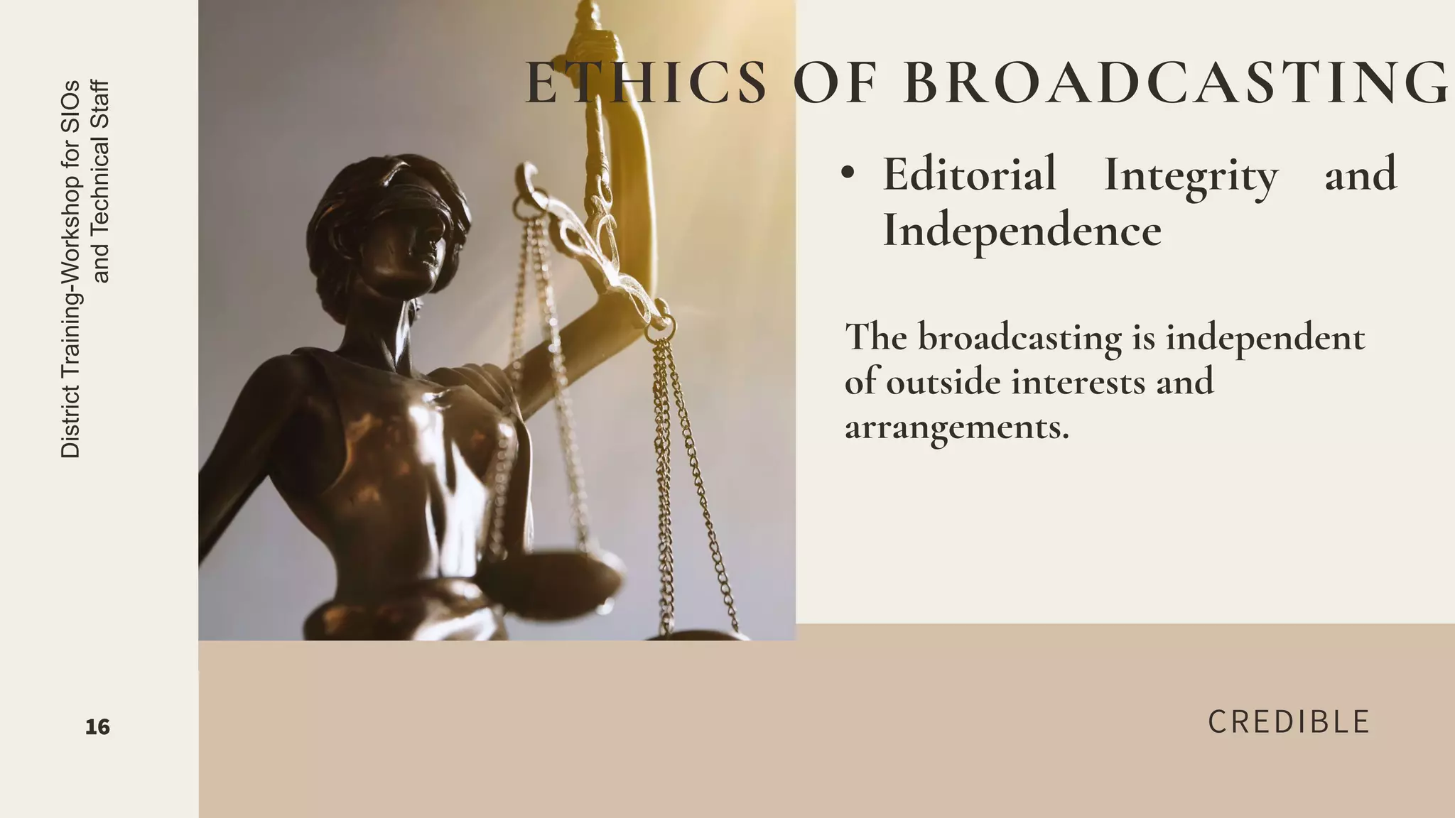 CREDIBLE
• Editorial Integrity and
Independence
ETHICS OF BROADCASTING
16
District
Training-Workshop
for
SIOs
and
Technical
Staff
The broadcasting is independent
of outside interests and
arrangements.
 
