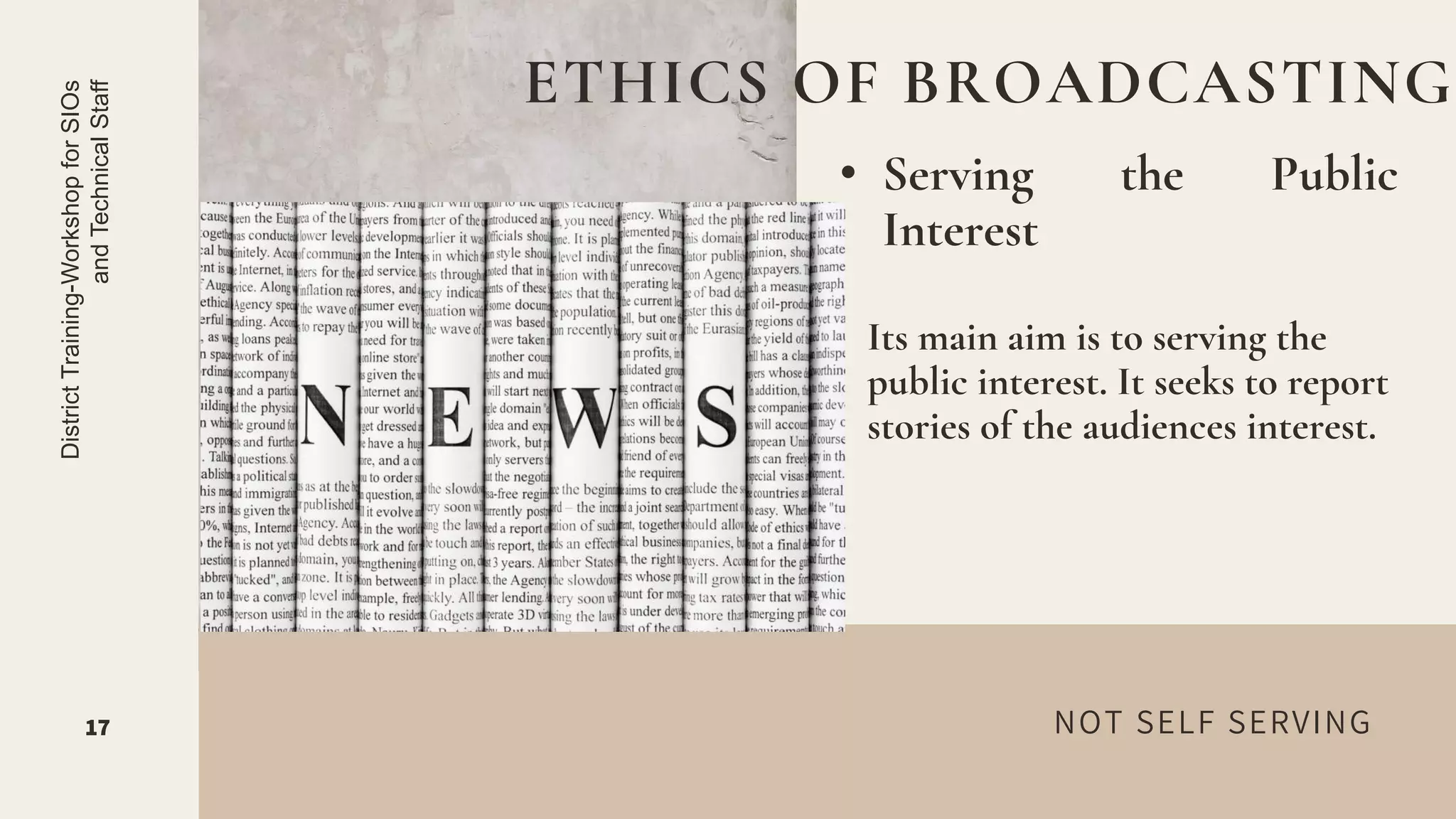 NOT SELF SERVING
• Serving the Public
Interest
ETHICS OF BROADCASTING
17
District
Training-Workshop
for
SIOs
and
Technical
Staff
Its main aim is to serving the
public interest. It seeks to report
stories of the audiences interest.
 