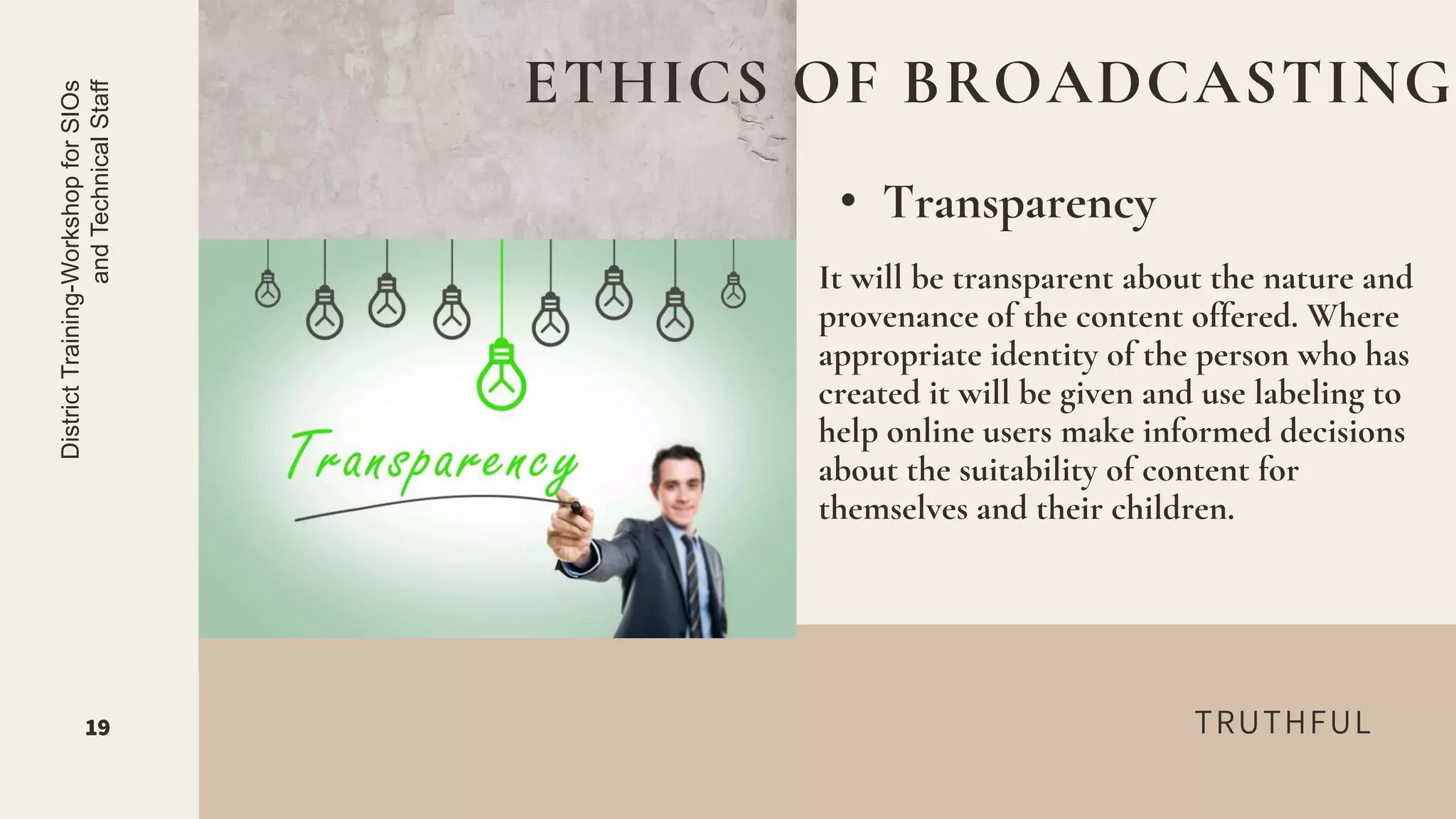 TRUTHFUL
• Transparency
ETHICS OF BROADCASTING
19
District
Training-Workshop
for
SIOs
and
Technical
Staff
It will be transparent about the nature and
provenance of the content offered. Where
appropriate identity of the person who has
created it will be given and use labeling to
help online users make informed decisions
about the suitability of content for
themselves and their children.
 