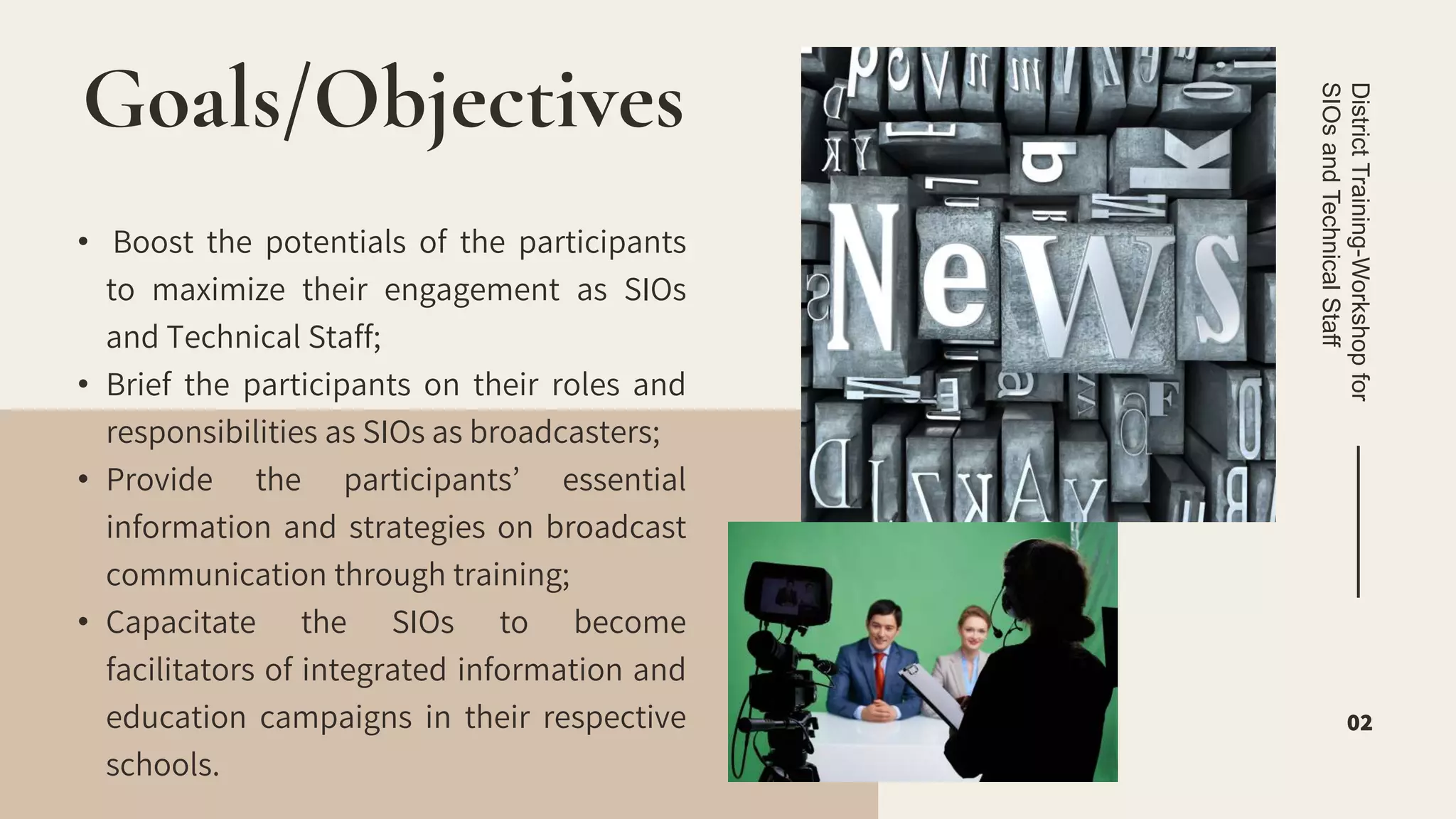 • Boost the potentials of the participants
to maximize their engagement as SIOs
and Technical Staff;
• Brief the participants on their roles and
responsibilities as SIOs as broadcasters;
• Provide the participants’ essential
information and strategies on broadcast
communication through training;
• Capacitate the SIOs to become
facilitators of integrated information and
education campaigns in their respective
schools.
Goals/Objectives
District
Training-Workshop
for
SIOs
and
Technical
Staff
02
 