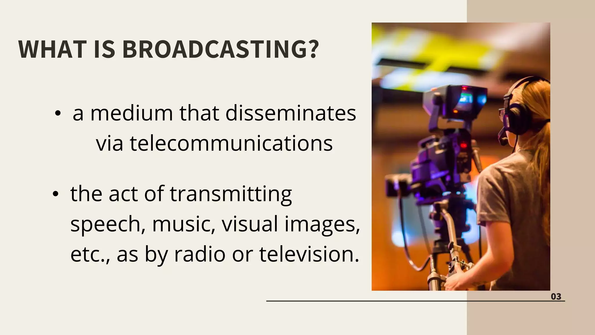 WHAT IS BROADCASTING?
03
• a medium that disseminates
via telecommunications
• the act of transmitting
speech, music, visual images,
etc., as by radio or television.
 