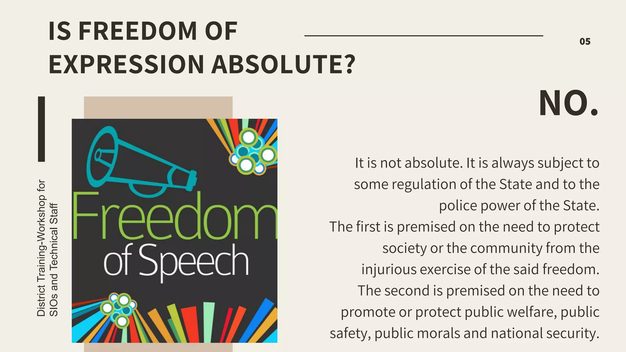 It is not absolute. It is always subject to
some regulation of the State and to the
police power of the State.
The first is premised on the need to protect
society or the community from the
injurious exercise of the said freedom.
The second is premised on the need to
promote or protect public welfare, public
safety, public morals and national security.
NO.
District
Training-Workshop
for
SIOs
and
Technical
Staff
05
IS FREEDOM OF
EXPRESSION ABSOLUTE?
 