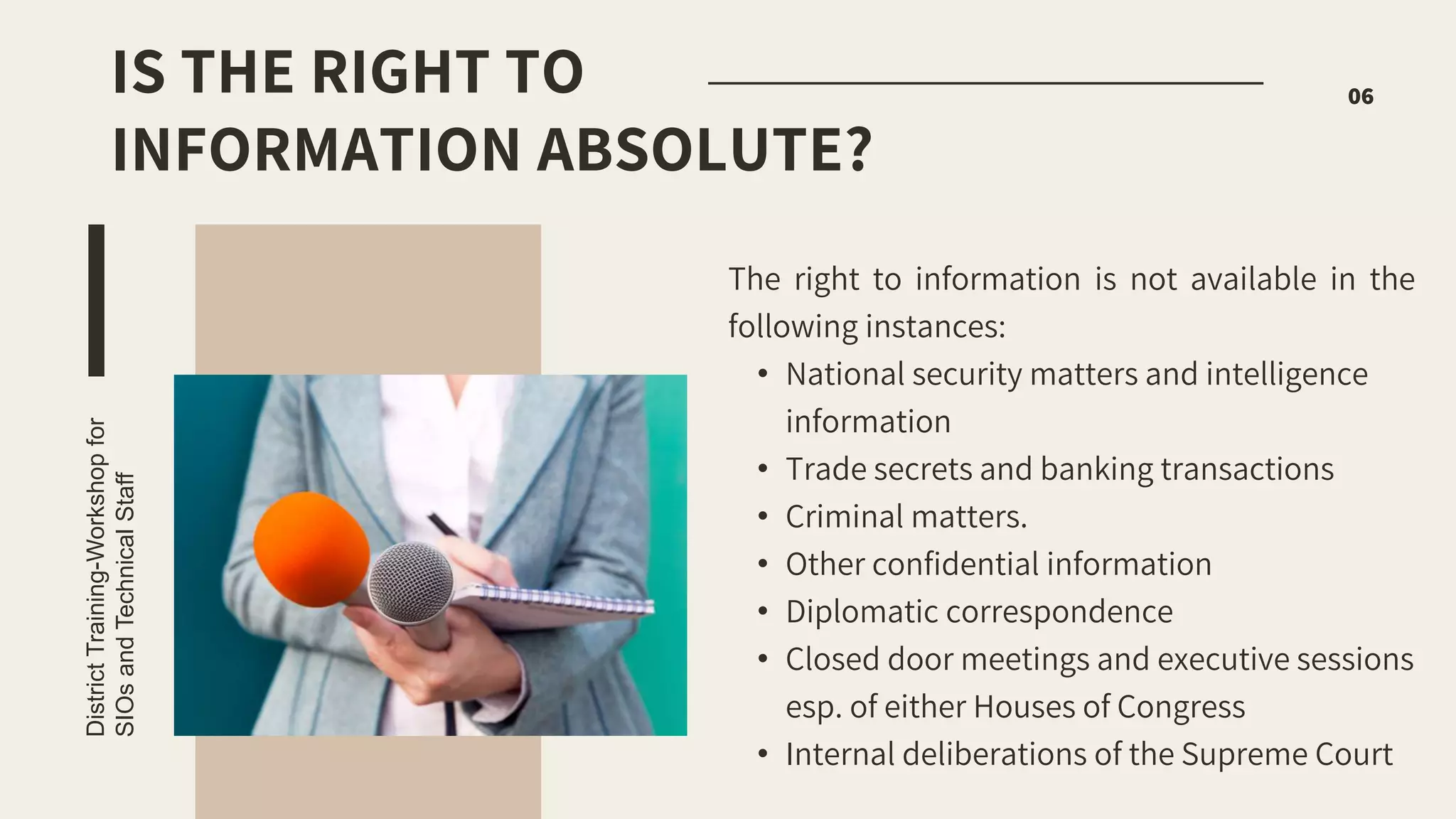 The right to information is not available in the
following instances:
• National security matters and intelligence
information
• Trade secrets and banking transactions
• Criminal matters.
• Other confidential information
• Diplomatic correspondence
• Closed door meetings and executive sessions
esp. of either Houses of Congress
• Internal deliberations of the Supreme Court
District
Training-Workshop
for
SIOs
and
Technical
Staff
06
IS THE RIGHT TO
INFORMATION ABSOLUTE?
 