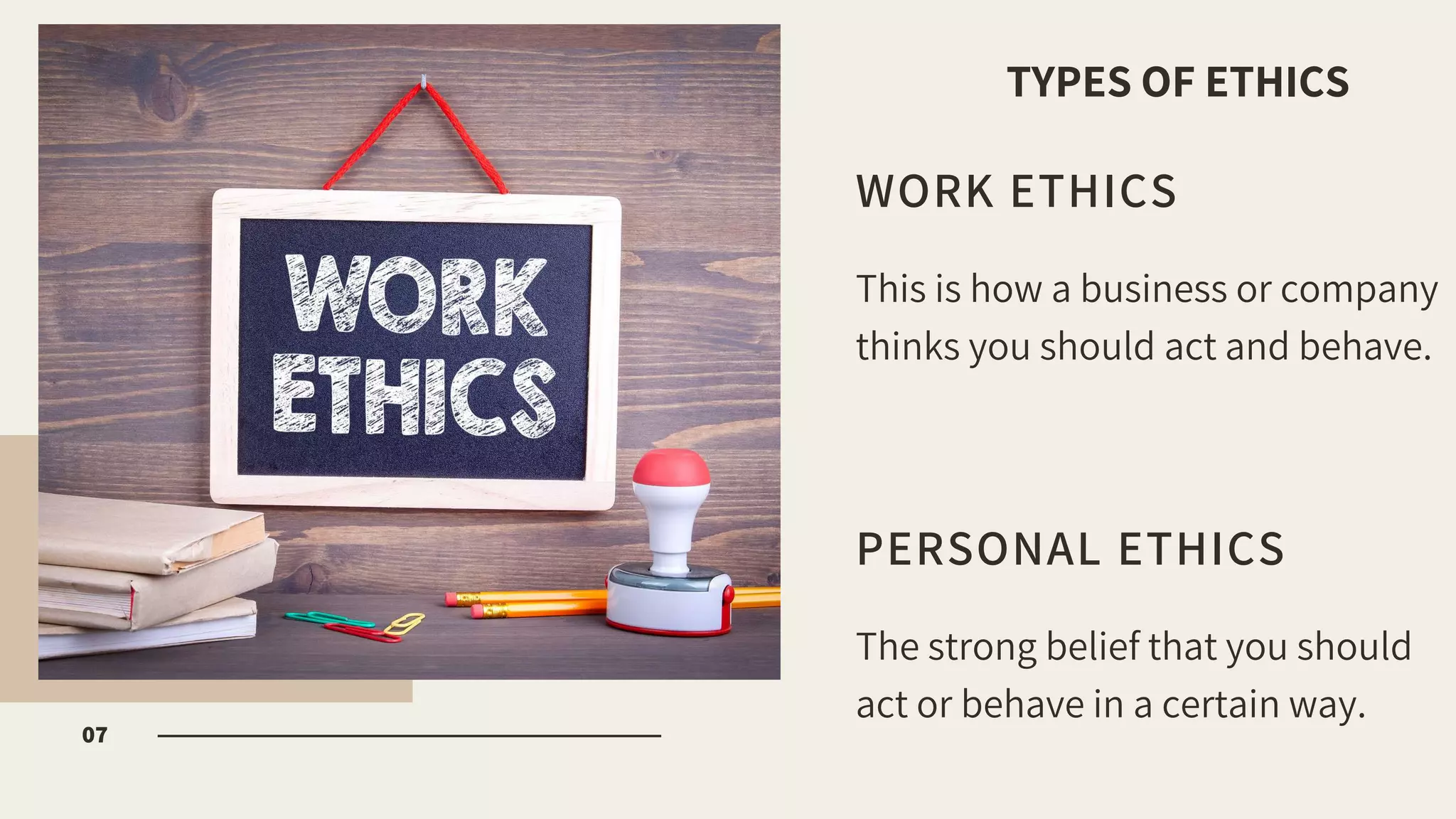 WORK ETHICS
This is how a business or company
thinks you should act and behave.
PERSONAL ETHICS
The strong belief that you should
act or behave in a certain way.
07
TYPES OF ETHICS
 