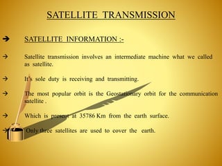 SATELLITE TRANSMISSION
 Satellite transmission involves an intermediate machine what we called
as satellite.
 It’s sole duty is receiving and transmitting.
 The most popular orbit is the Geostationary orbit for the communication
satellite .
 Which is present at 35786 Km from the earth surface.
 Only three satellites are used to cover the earth.
 SATELLITE INFORMATION :-
 
