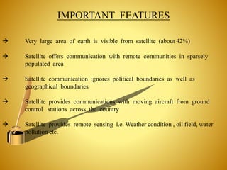 IMPORTANT FEATURES
 Very large area of earth is visible from satellite (about 42%)
 Satellite offers communication with remote communities in sparsely
populated area
 Satellite communication ignores political boundaries as well as
geographical boundaries
 Satellite provides communications with moving aircraft from ground
control stations across the country
 Satellite provides remote sensing i.e. Weather condition , oil field, water
pollution etc.
 