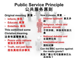 Public Service Principle 公共服务原则 Original meaning  原意  – Inform  报告 Educate  教育 Entertain  娱乐 This contained some Christian meaning. 这含有基督教意义 Peace unto nations 宣扬世界和平 Truth, not just facts 报告真相而非事实 Now it means  现意  – Diverse opinions  意见多样 Religious, ethnic and gender strands 不同宗教、种族和性别元素 National debates and 全国辩论和 International news 国际时事 Can the BBC survive against the media giants? 英国广播公司可跟媒体巨头共存吗？ 