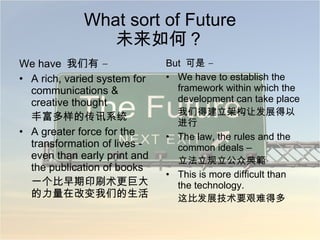 What sort of Future 未来如何？ We have  我们有  – A rich, varied system for communications & creative thought 丰富多样的传讯系统 A greater force for the transformation of lives - even than early print and the publication of books 一个比早期印刷术更巨大的力量在改变我们的生活 But  可是  – We have to establish the framework within which the development can take place 我们得建立架构让发展得以进行 The law, the rules and the common ideals – 立法立规立公众典範 This is more difficult than the technology. 这比发展技术要艰难得多 