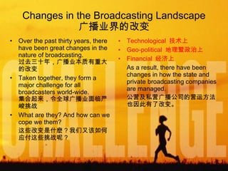 Changes in the Broadcasting Landscape 广播业界的改变 Over the past thirty years, there have been great changes in the nature of broadcasting. 过去三十年，广播业本质有重大的改变 Taken together, they form a major challenge for all broadcasters world-wide. 集合起来，令全球广播业面临严峻挑战 What are they? And how can we cope we them? 这些改变是什麽？我们又该如何应付这些挑战呢？ Technological  技术上 Geo-political  地理暨政治上 Financial  经济上 As a result, there have been changes in how the state and private broadcasting companies are managed. 公营及私营广播公司的营运方法也因此有了改变。 