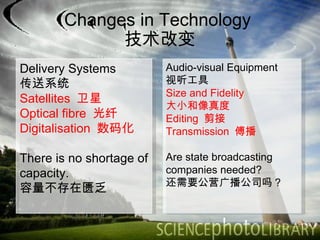 Changes in Technology  技术改变 Delivery Systems 传送系统 Satellites  卫星 Optical fibre  光纤 Digitalisation  数码化 There is no shortage of capacity.  容量不存在匮乏 Audio-visual Equipment 视听工具 Size and Fidelity  大小和像真度 Editing  剪接 Transmission  傅播 Are state broadcasting companies needed? 还需要公营广播公司吗？ 