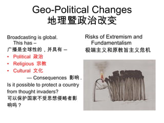 Geo-Political Changes 地理暨政治改变 Broadcasting is global.  This has – 广播是全球性的，并具有  — Political  政治 Religious  宗教 Cultural  文化 —  Consequences  影响 . Is it possible to protect a country from thought invaders? 可以保护国家不受思想侵略者影 响吗？ Risks of Extremism and Fundamentalism 极端主义和原教旨主义危机  