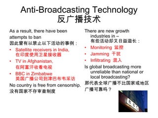 Anti-Broadcasting Technology 反广播技术 As a result, there have been  attempts to ban 因此曾有以禁止以下活动的事例： Satellite receivers in India, 在印度使用卫星接收器 TV in Afghanistan, 在阿富汗收看电视 BBC in Zimbabwe 英国广播公司到津巴布韦采访 No country is free from censorship. 没有国家不存审查制度 There are new growth  industries in – 有些活动却又日益滋长： Monitoring  监控  Jamming  干扰 Infiltrating  混入 Is global broadcasting more unreliable than national or local broadcasting? 那代表全球广播不比国家或地区 广播可靠吗？ 