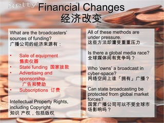 Financial Changes 经济改变 What are the broadcasters’ sources of funding? 广播公司的经济来源有： Sale of equipment  售卖仪器 State funding  国家拨款 Advertising and sponsorship   广告和赞助 Subscriptions  订费 Intellectual Property Rights,  including Copyright 知识 产权，包括版权 All of these methods are under pressure. 这些方法却遭受重重压力 Is there a global media race?  全球媒体间有竞争吗？ Who ‘owns’ a broadcast in cyber-space? 网络空间上谁「拥有」广播？ Can state broadcasting be protected from global market forces? 国营广播公司可以不受全球市场影响吗？ 