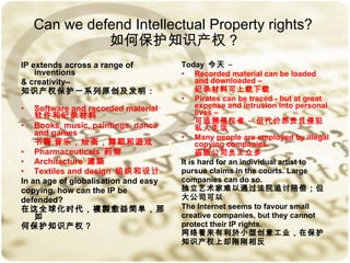 Can we   defend Intellectual Property rights?  如何保护知识产权？ IP extends across a range of inventions  & creativity– 知识产权保护一系列原创及发明： Software and recorded material  软件和纪录材料 Books, music, paintings, dance and games  书籍﹐音乐，绘画，舞蹈和遊戏 Pharmaceuticals  药物 Architecture  建築 Textiles and design  纺织和设计 In an age of globalisation and easy  copying, how can the IP be  defended? 在这全球化时代，複製愈益简单，那如 何保护知识产权？ Today  今天  – Recorded material can be loaded and downloaded – 纪录材料可上载下载 Pirates can be traced - but at great expense and intrusion into personal lives – 可追溯侵权者 – 但代价昂贵且侵犯私人生活 Many people are employed by illegal copying companies. 盗版公司员工众多 It is hard for an individual artist to  pursue claims in the courts. Large  companies can do so. 独立艺术家难以通过法院追讨陪偿；但 大公司可以 The Internet seems to favour small  creative companies, but they cannot  protect their IP rights.  网络看来有利於小型创意工业，在保护 知识产权上却刚刚相反 