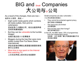 BIG  and  Small  Companies 大 公司 与 小 公司 As a result of the changes, there are now – 由於以上改变，故此 — Eight world media giants which combine all media outlets, from print to cyberspace;  形成世界八大媒体公司，结合出版到网络空间所有媒体服务 But they can be  vulnerable  to the humble blogger. 但他们弱点较小小的博客多 Bloggers during the Iraq War were more widely trusted than Fox News (News International) 伊拉克战争时博客比美国福克斯国际新闻更为公众信任 More time is now spent on the Internet than watching TV . 人们花在网络上的时间比电视要多 Small companies are also vulnerable – 小公司也有他们的弱点： They cannot be protected against piracy, 他们没能力抗衡盗版 The resources are limited 且资源短缺 How do they earn their livings? 他们如何维生呢？ In the UK, the BBC takes  25% of programmes from the independent sector. 在英国， 25% 英国广播公司频道转播的节目来自独立媒体  