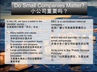 Do Small Companies Matter? 小公司重要吗？ In the UK, we have a belief in the  ‘ pluralist’ society – 在英国我们相信「多元」社会： Many beliefs and values  existing side by side. 多样信仰和价值共存 The unseen competition leads to evolution and progress. 看不见的竞争带来改革和进步 Large centralised media companies stifle creativity and innovation. 大型集权媒体公司往往窒碍创意和革新 BBC is a centralised national company – 英国广播公司是家国营集权公司： and a service provider for many small companies. 并是许多小型公司的服务供应商 At its core is the “Public Service Principle”. 它以「公共服务原则」为营运核心 
