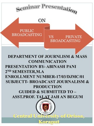 ON
PUBLIC
BROADCASTING
VS PRIVATE
BROADCASTING
DEPARTMENT OF JOURNLISM & MASS
COMMUNICATION
PRESENTATION BY- ABINASH PANI
2ND SEMESTER,M.A
ENROLLMENT NUMBER-17/03/DJMC/01
SUBJECTT- BROADCAST JOURNALISM &
PRODUCTION
GUIDED & SUBMITTED TO –
ASST.PROF. TALAT JAH AN BEGUM
 