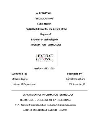 A REPORT ON

                    “BROADCASTING”

                         Submitted in

            Partial fulfillment for the Award of the

                           Degree of

                 Bachelor of technology in

                 INFORMATION TECHNOLOGY




                   Session : 2012-2013

Submitted To:                                          Submitted by:

Mr.Nitin Gupta                                     Komal Choudhary

Lecturer IT Department                                  VII Semester,IT



         DEPARTMENT OF INFORMATION TECHNOLOGY
       JECRC UDML COLLEGE OF ENGINEERING
  VIA- Nangal Susamata, Dhab Ka Nala, Chimanpura,kukas
          JAIPUR-DELHI Road, JAIPUR – 302028
 