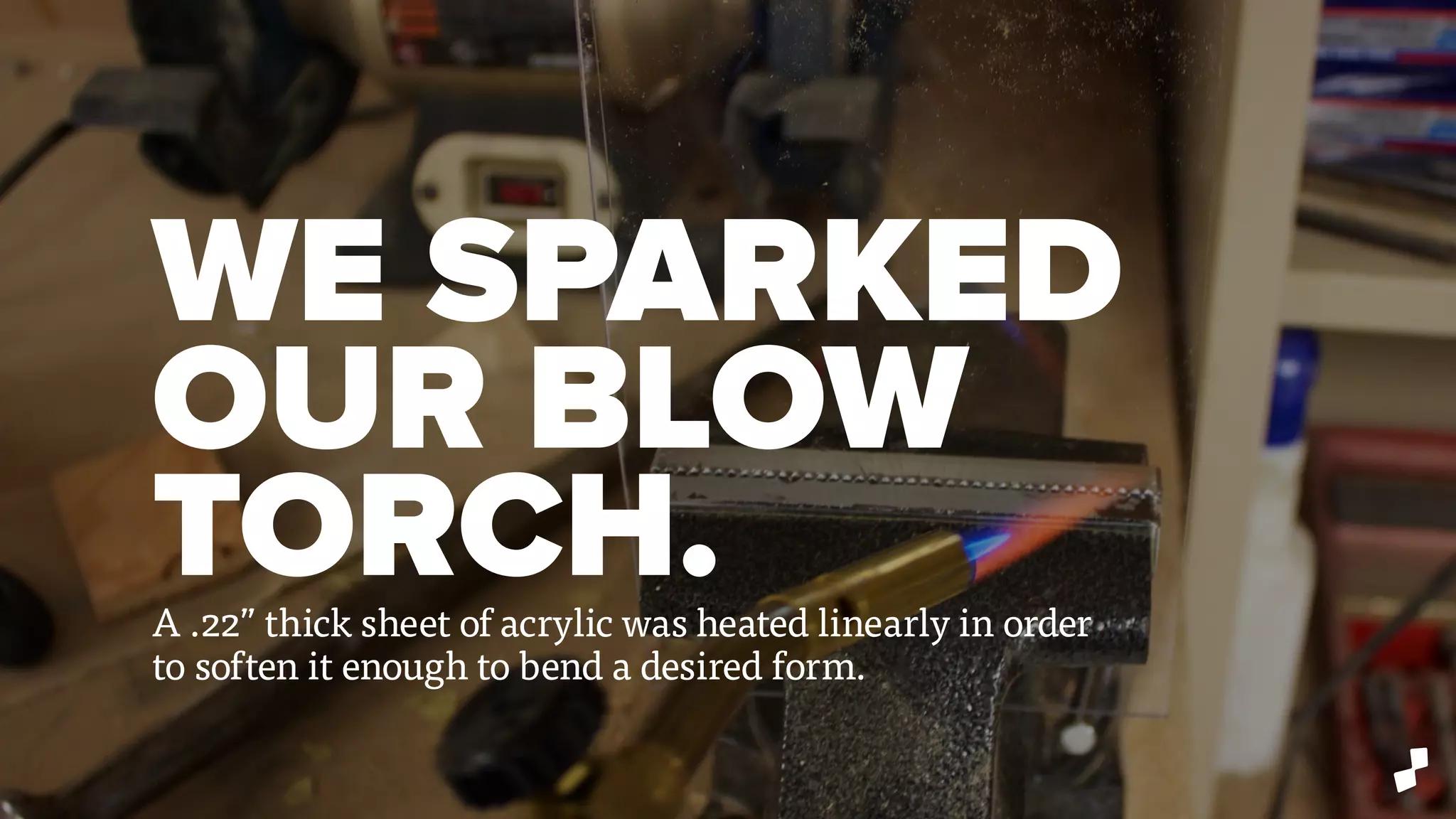 WE SPARKED
OUR BLOW
TORCH.A .22” thick sheet of acrylic was heated linearly in order
to soften it enough to bend a desired form.
 