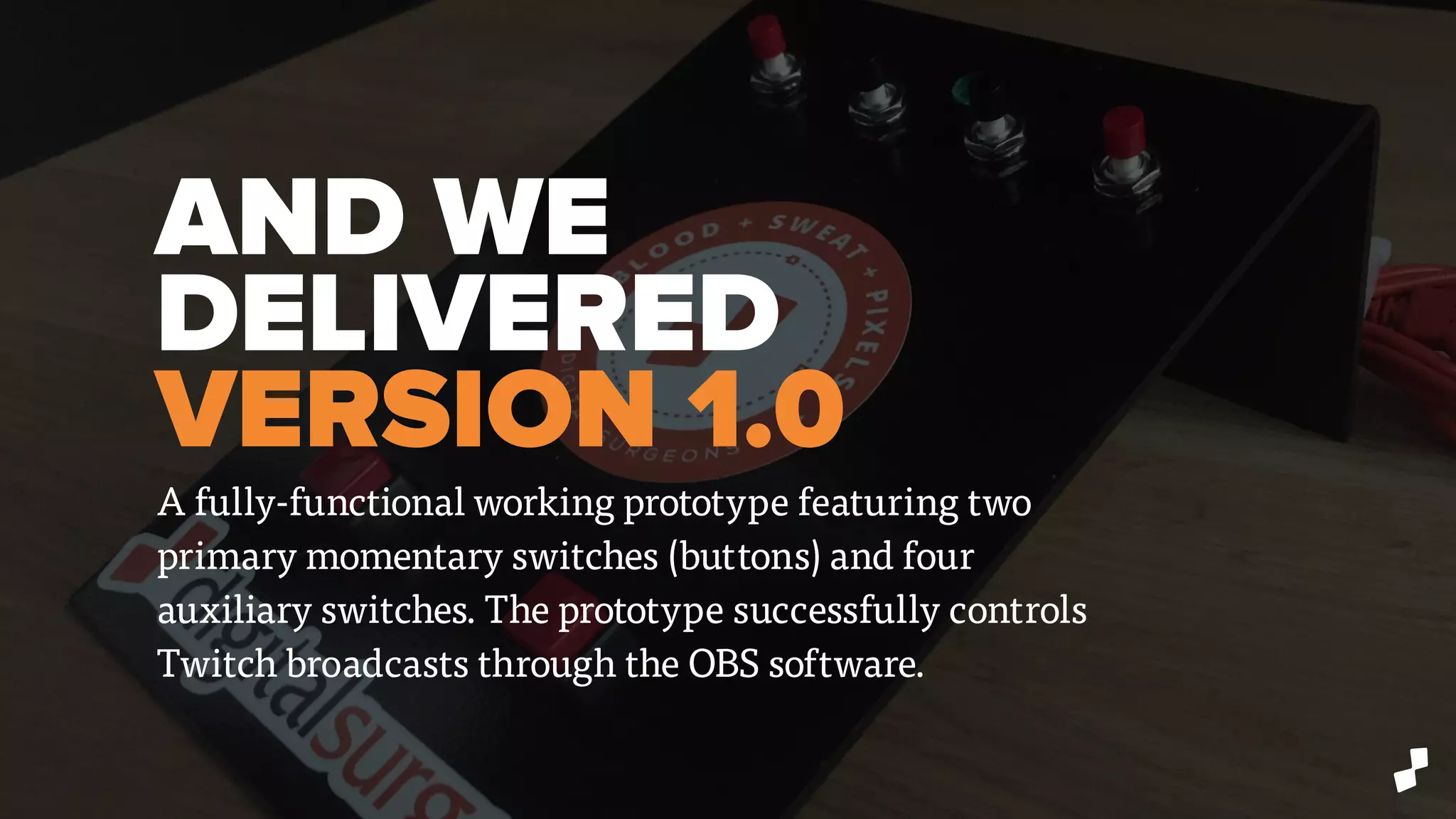 AND WE
DELIVERED
VERSION 1.0
A fully-functional working prototype featuring two
primary momentary switches (buttons) and four
auxiliary switches. The prototype successfully controls
Twitch broadcasts through the OBS software.
 
