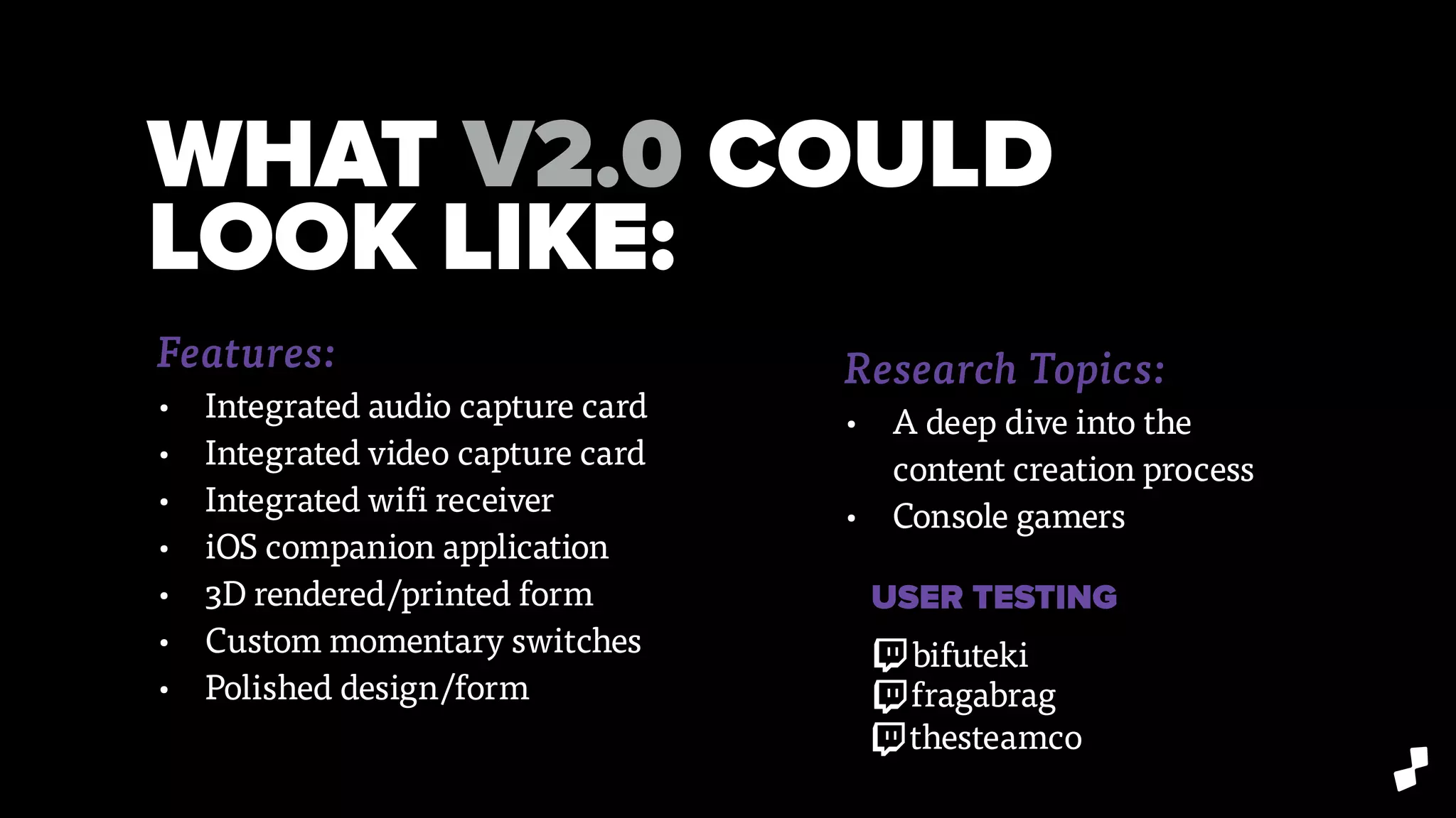 WHAT V2.0 COULD
LOOK LIKE:
Research Topics:
• A deep dive into the
content creation process
• Console gamers
Features:
• Integrated audio capture card
• Integrated video capture card
• Integrated wifi receiver
• iOS companion application
• 3D rendered/printed form
• Custom momentary switches
• Polished design/form
USER TESTING
bifuteki
fragabrag
thesteamco
 