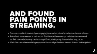 AND FOUND
PAIN POINTS IN
STREAMING.
• Streamers need to focus wholly on engaging their audience in order to become/remain relevant.
• Entry-level streamers and brands are not familiar with how overlays and advertisements work
on their channel(s) – many are discouraged from participating due to the learning curve.
• Xbox One controllers are being repurposed to control professional streams due to a lack of options.
 