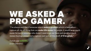 WE ASKED A
PRO GAMER.
Twitch user bifuteki,
(17.5k+ followers)
“I’ve always said that if someone would make a product which is basically a
capture-all, do-all thing that can make life easier for people, it would be so much
easier for me or someone who doesn’t want to go out there and spend so much
money buying a mixer and a capture card and all this stuff, it’ll be great.”
 