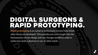 DIGITAL SURGEONS &
RAPID PROTOTYPING.
Rapid prototyping is an initial or preliminary version from which
other forms are developed. This provides you with insight into the
functionality of your design and any changes needed in order to
make your work a pleasure to use. In other words…
 