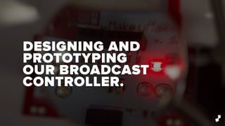 DESIGNING AND
PROTOTYPING
OUR BROADCAST
CONTROLLER.
 