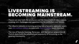 LIVESTREAMING IS
BECOMING MAINSTREAM.
• Players are now both the producers and the consumers of video content,
creating new challenges and opportunities for publishers and brands.
• The eSports industry is turning gaming into a lucrative spectator sport;
over 200 million viewers in 2014 with over 3.7 billion hours watched.
• The rise of Youtube Gaming, Periscope, and the $970m acquisition of
Twitch show both the potential and popularity of streaming in the
gaming community.
 