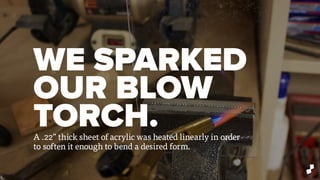 WE SPARKED
OUR BLOW
TORCH.A .22” thick sheet of acrylic was heated linearly in order
to soften it enough to bend a desired form.
 