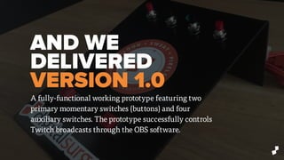 AND WE
DELIVERED
VERSION 1.0
A fully-functional working prototype featuring two
primary momentary switches (buttons) and four
auxiliary switches. The prototype successfully controls
Twitch broadcasts through the OBS software.
 